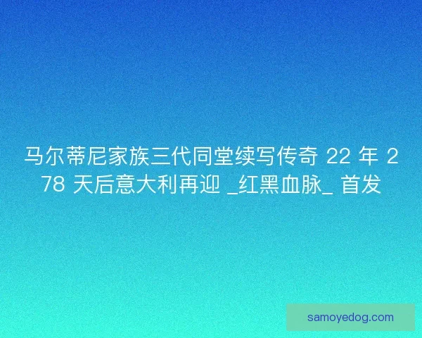 马尔蒂尼家族三代同堂续写传奇 22 年 278 天后意大利再迎 _红黑血脉_ 首发