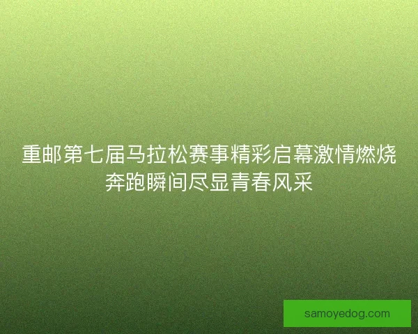 重邮第七届马拉松赛事精彩启幕激情燃烧奔跑瞬间尽显青春风采
