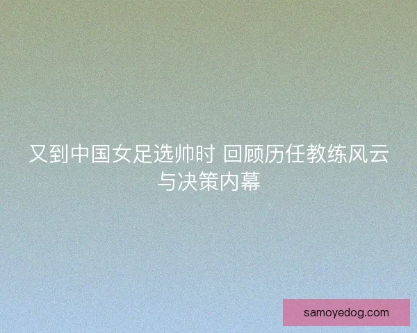 又到中国女足选帅时 回顾历任教练风云与决策内幕