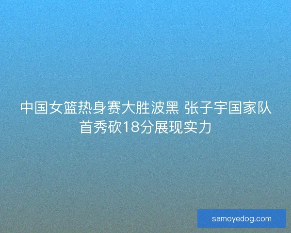 中国女篮热身赛大胜波黑 张子宇国家队首秀砍18分展现实力
