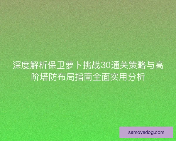 深度解析保卫萝卜挑战30通关策略与高阶塔防布局指南全面实用分析