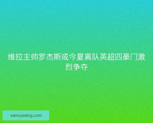 维拉主帅罗杰斯或今夏离队英超四豪门激烈争夺