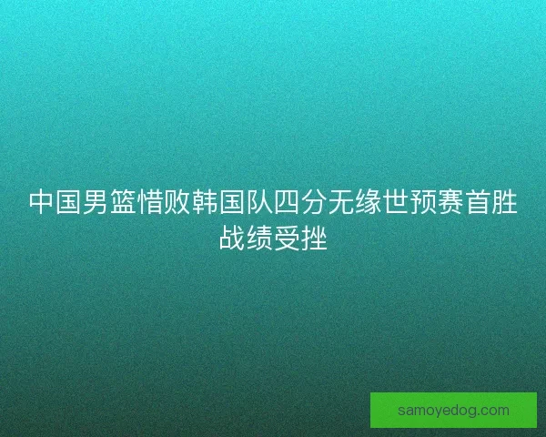 中国男篮惜败韩国队四分无缘世预赛首胜战绩受挫