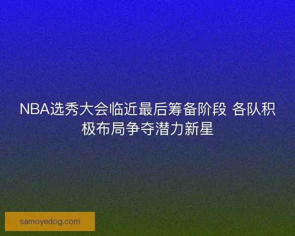 NBA选秀大会临近最后筹备阶段 各队积极布局争夺潜力新星