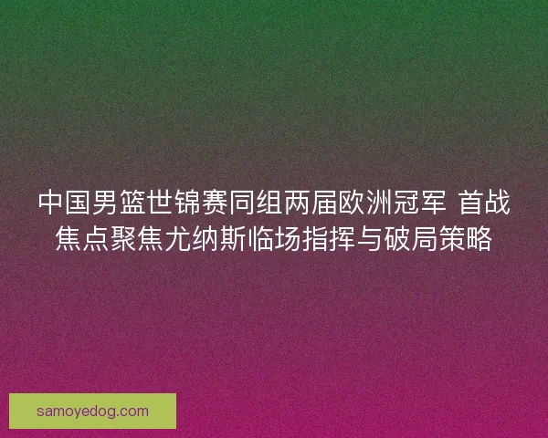 中国男篮世锦赛同组两届欧洲冠军 首战焦点聚焦尤纳斯临场指挥与破局策略