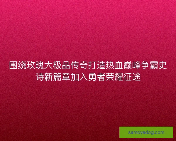 围绕玫瑰大极品传奇打造热血巅峰争霸史诗新篇章加入勇者荣耀征途
